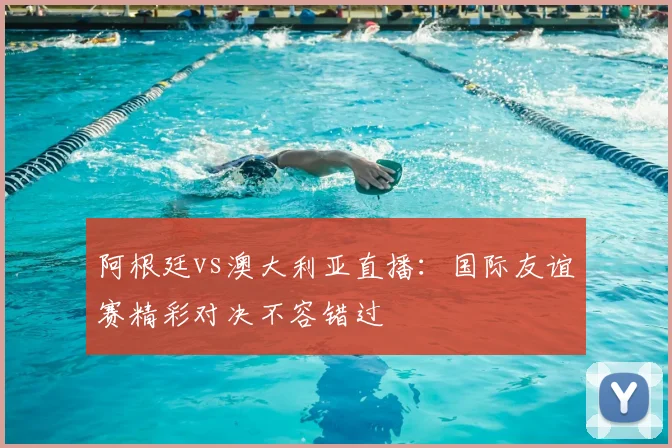 阿根廷vs澳大利亚直播:国际友谊赛精彩对决不容错过