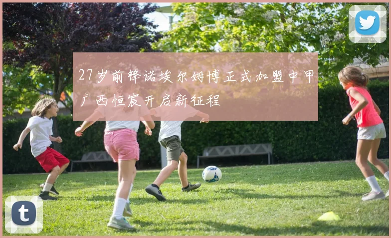 27岁前锋诺埃尔姆博正式加盟中甲广西恒宸开启新征程