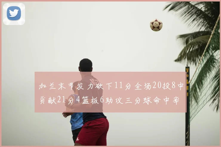 加兰末节发力砍下11分全场20投8中贡献21分4篮板6助攻三分球命中率高达375
