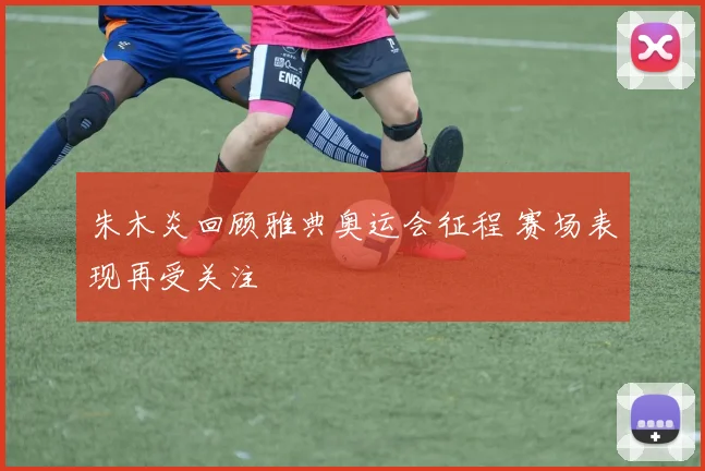 朱木炎回顾雅典奥运会征程 赛场表现再受关注