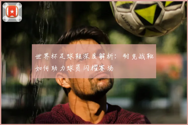 世界杯足球鞋深度解析:耐克战靴如何助力球员闪耀赛场