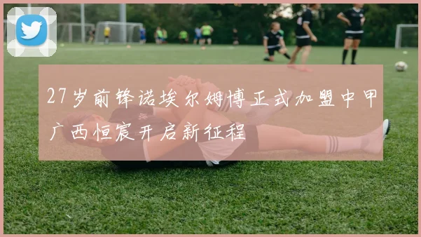 27岁前锋诺埃尔姆博正式加盟中甲广西恒宸开启新征程