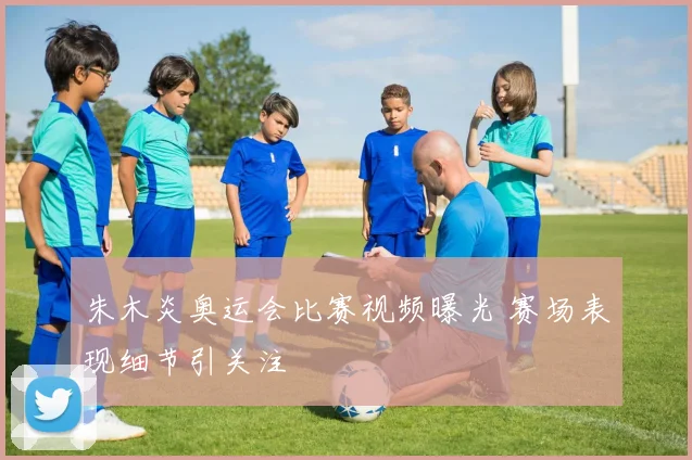 朱木炎奥运会比赛视频曝光 赛场表现细节引关注