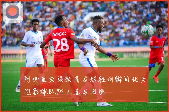 阿姆里失误致乌龙球胜利瞬间化为泡影球队陷入落后困境
