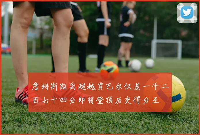 詹姆斯距离超越贾巴尔仅差一千二百七十四分即将登顶历史得分王