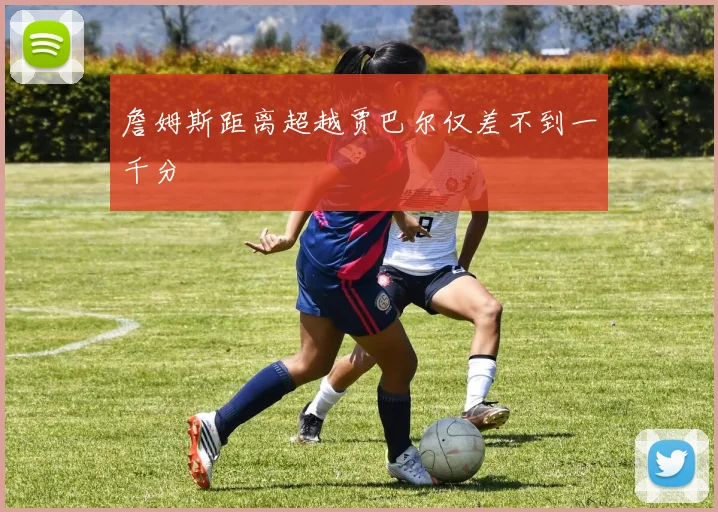 詹姆斯距离超越贾巴尔仅差不到一千分