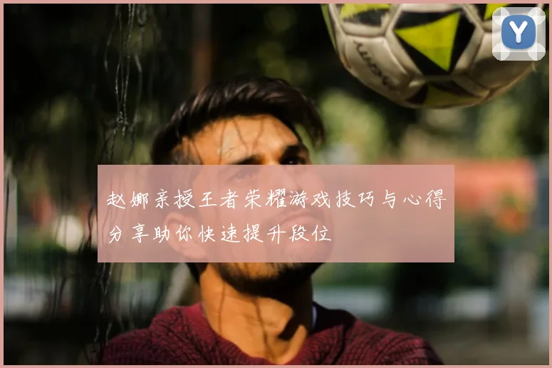 赵娜亲授王者荣耀游戏技巧与心得分享助你快速提升段位