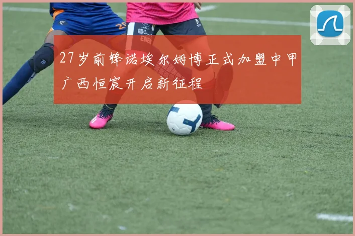 27岁前锋诺埃尔姆博正式加盟中甲广西恒宸开启新征程