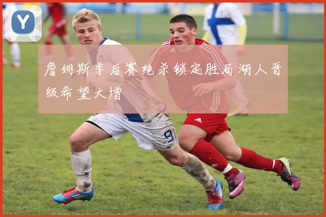 詹姆斯季后赛绝杀锁定胜局湖人晋级希望大增