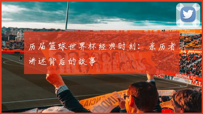 历届篮球世界杯经典时刻:亲历者讲述背后的故事