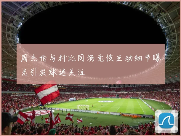 周杰伦与科比同场竞技互动细节曝光引发球迷关注