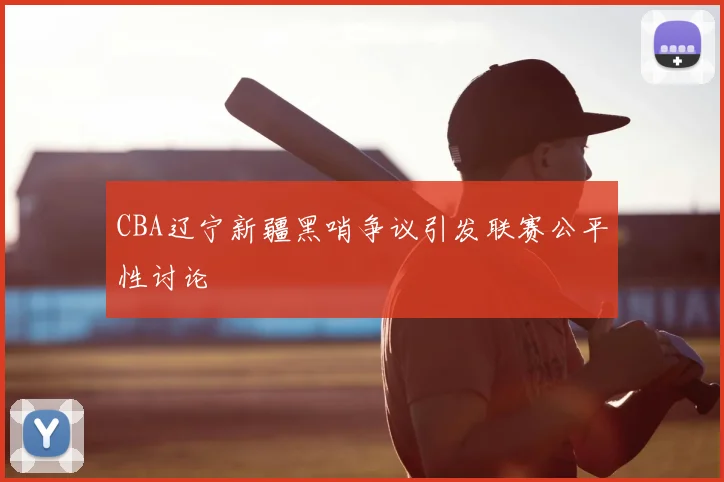 CBA辽宁新疆黑哨争议引发联赛公平性讨论