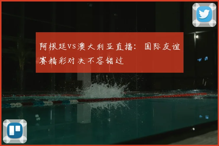 阿根廷vs澳大利亚直播：国际友谊赛精彩对决不容错过