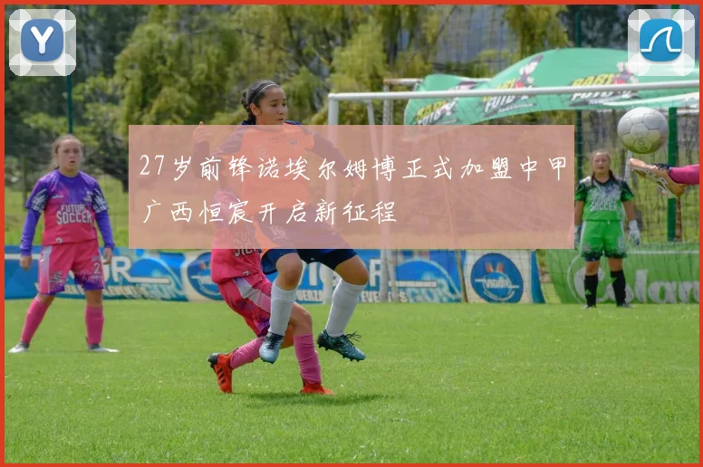 27岁前锋诺埃尔姆博正式加盟中甲广西恒宸开启新征程