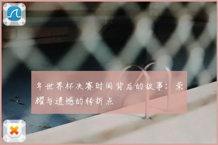 年世界杯决赛时间背后的故事：荣耀与遗憾的转折点
