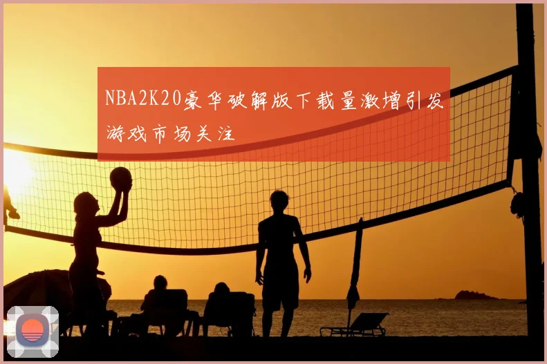 NBA2K20豪华破解版下载量激增引发游戏市场关注