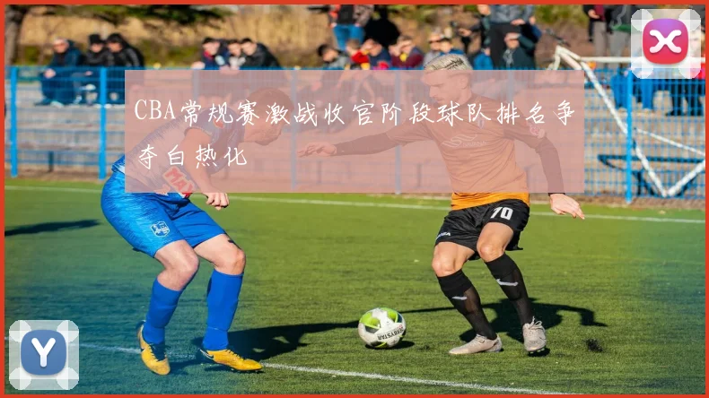 CBA常规赛激战收官阶段球队排名争夺白热化