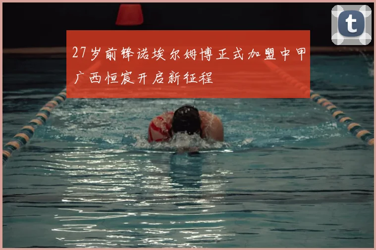 27岁前锋诺埃尔姆博正式加盟中甲广西恒宸开启新征程