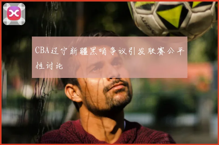 CBA辽宁新疆黑哨争议引发联赛公平性讨论