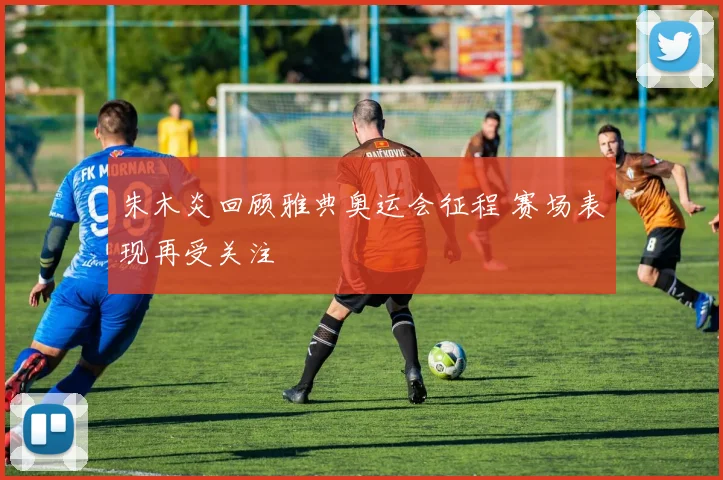 朱木炎回顾雅典奥运会征程 赛场表现再受关注