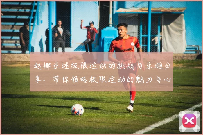 赵娜亲述极限运动的挑战与乐趣分享，带你领略极限运动的魅力与心得
