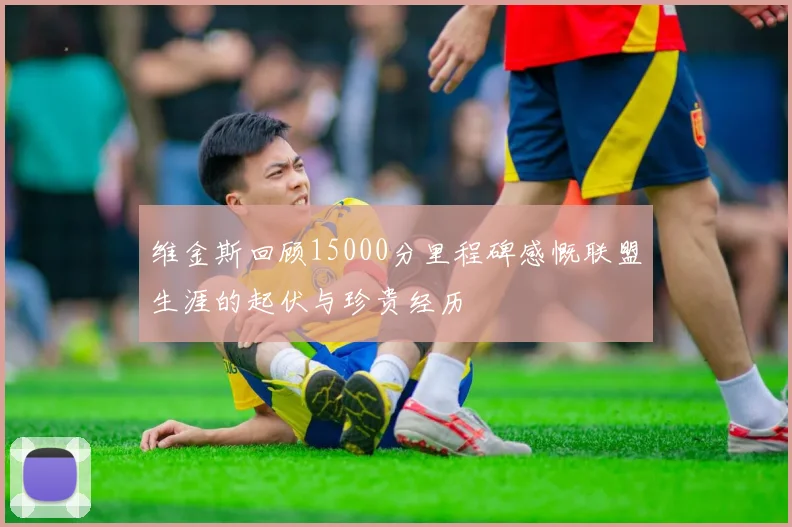 维金斯回顾15000分里程碑感慨联盟生涯的起伏与珍贵经历