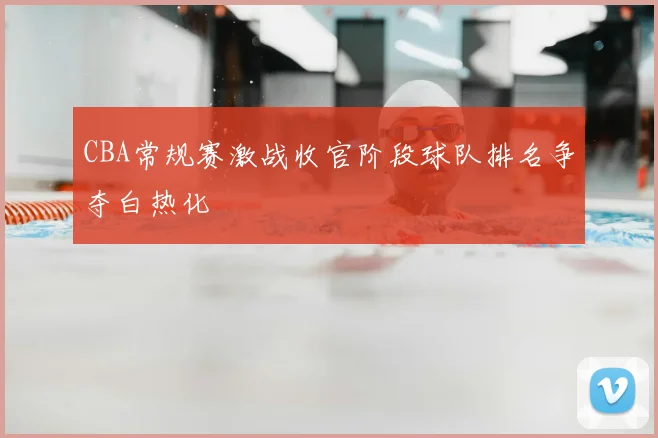 CBA常规赛激战收官阶段球队排名争夺白热化