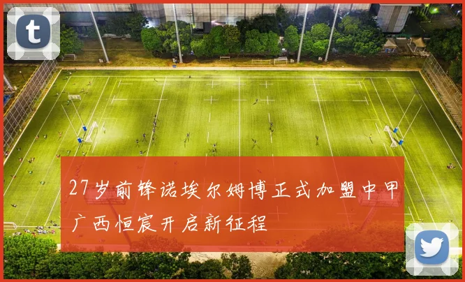 27岁前锋诺埃尔姆博正式加盟中甲广西恒宸开启新征程