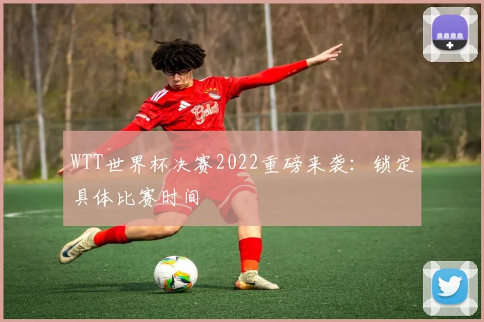 WTT世界杯决赛2022重磅来袭：锁定具体比赛时间