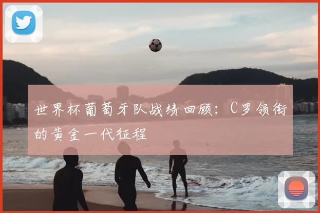 世界杯葡萄牙队战绩回顾：C罗领衔的黄金一代征程