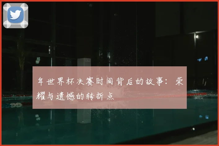 年世界杯决赛时间背后的故事:荣耀与遗憾的转折点