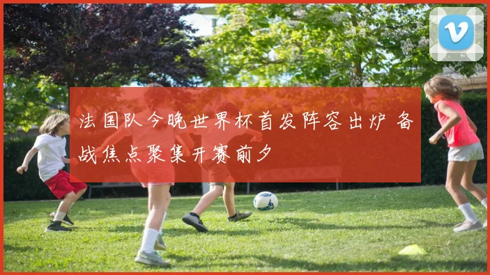 法国队今晚世界杯首发阵容出炉 备战焦点聚集开赛前夕