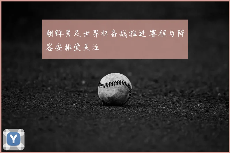 朝鲜男足世界杯备战推进 赛程与阵容安排受关注
