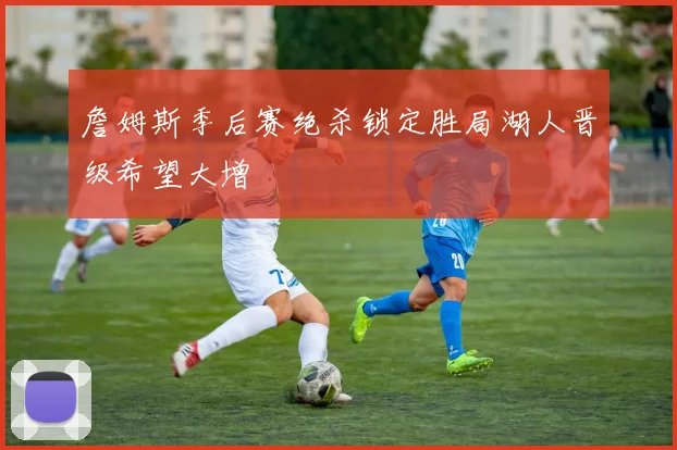 詹姆斯季后赛绝杀锁定胜局湖人晋级希望大增