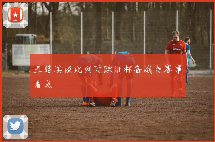 王楚淇谈比利时欧洲杯备战与赛事看点
