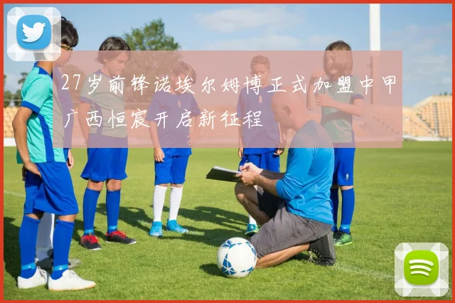 27岁前锋诺埃尔姆博正式加盟中甲广西恒宸开启新征程