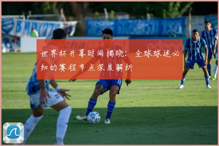 世界杯开幕时间揭晓:全球球迷必知的赛程节点深度解析