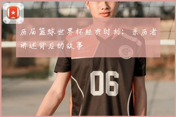 历届篮球世界杯经典时刻:亲历者讲述背后的故事