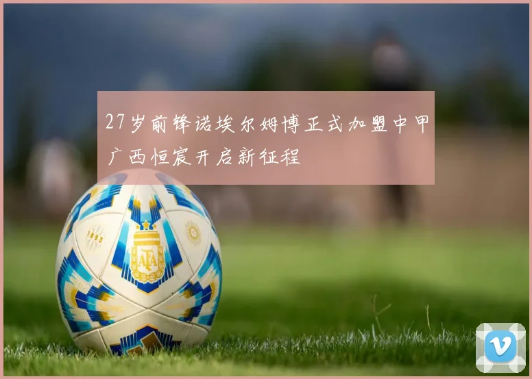 27岁前锋诺埃尔姆博正式加盟中甲广西恒宸开启新征程