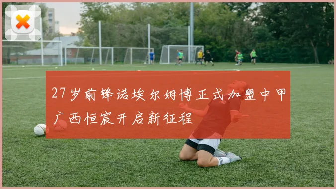 27岁前锋诺埃尔姆博正式加盟中甲广西恒宸开启新征程
