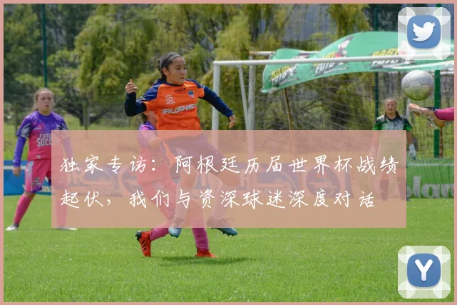 独家专访:阿根廷历届世界杯战绩起伏,我们与资深球迷深度对话