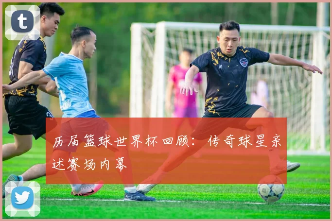 历届篮球世界杯回顾:传奇球星亲述赛场内幕