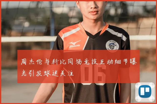 周杰伦与科比同场竞技互动细节曝光引发球迷关注