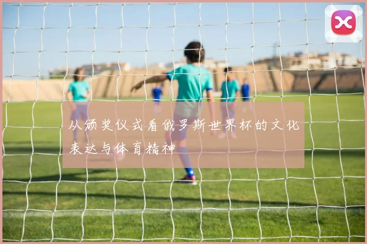 从颁奖仪式看俄罗斯世界杯的文化表达与体育精神