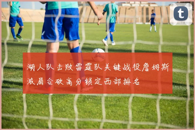 湖人队击败雷霆队关键战役詹姆斯浓眉合砍高分锁定西部排名