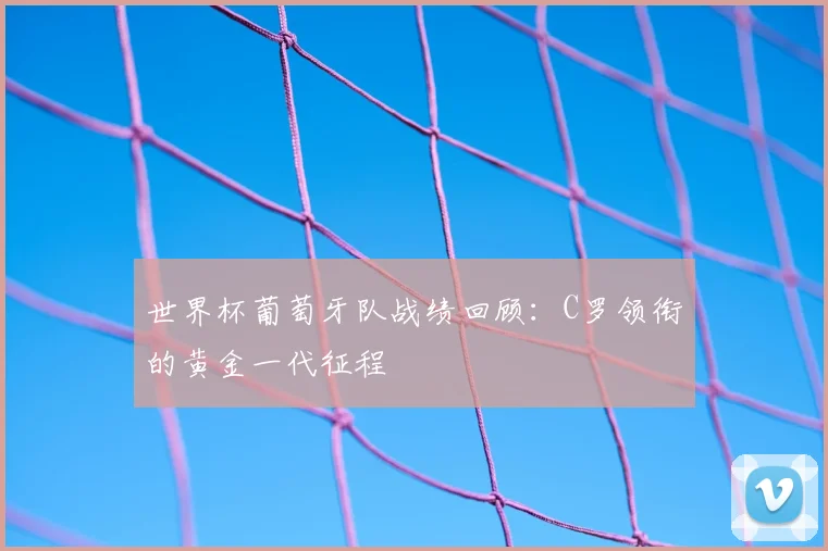 世界杯葡萄牙队战绩回顾：C罗领衔的黄金一代征程