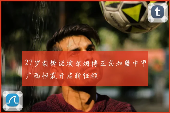 27岁前锋诺埃尔姆博正式加盟中甲广西恒宸开启新征程