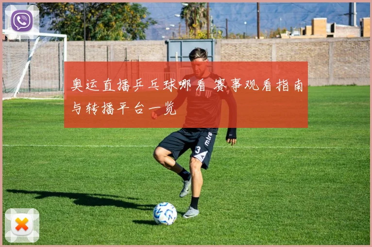 奥运直播乒乓球哪看 赛事观看指南与转播平台一览