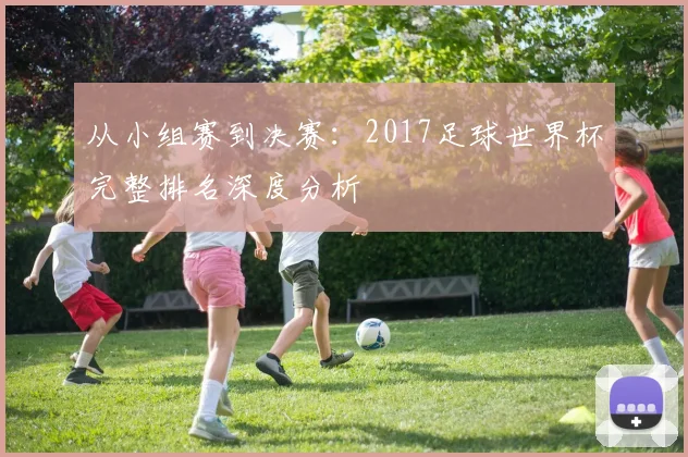 从小组赛到决赛:2017足球世界杯完整排名深度分析