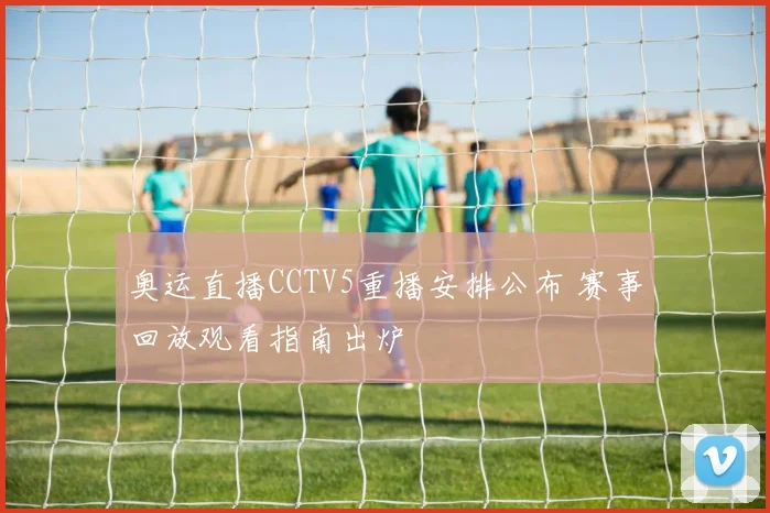 奥运直播CCTV5重播安排公布 赛事回放观看指南出炉